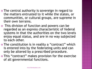  The central authority is sovereign in regard to
the matters entrusted to it while the states, or
communities, or cultural groups, are supreme in
their own terrains.
 This division of function and powers can be
regarded as an express characteristic of federal
systems in that the authorities on the two levels
enjoy equal status, and are in no way subjected
to each other.
 The constitution is in reality a “contract” which
is entered into by the federating units and can
only be altered by a prescribed procedure.
 This “contract” makes provision for the exercise
of all governmental functions.
mica.fikrie@yahoo.com
 