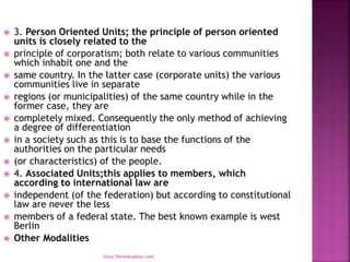  3. Person Oriented Units; the principle of person oriented
units is closely related to the
 principle of corporatism; both relate to various communities
which inhabit one and the
 same country. In the latter case (corporate units) the various
communities live in separate
 regions (or municipalities) of the same country while in the
former case, they are
 completely mixed. Consequently the only method of achieving
a degree of differentiation
 in a society such as this is to base the functions of the
authorities on the particular needs
 (or characteristics) of the people.
 4. Associated Units;this applies to members, which
according to international law are
 independent (of the federation) but according to constitutional
law are never the less
 members of a federal state. The best known example is west
Berlin
 Other Modalities
mica.fikrie@yahoo.com
 
