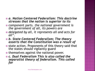  a. Nation Centered Federalism: This doctrine
stresses that the nation is superior to its
 component parts. the national government is
the government of all, its powers are
 delegated by all, it represents all and acts for
all”.
 b. State Centered Federalism; The theory
asserts that the Constitution was a result of
 state action. Proponents of this theory said that
the states should vigilantly guard
 themselves against the national power.
 c. Dual Federalism This is also called the
separatist theory of federalism. This called
for
mica.fikrie@yahoo.com
 