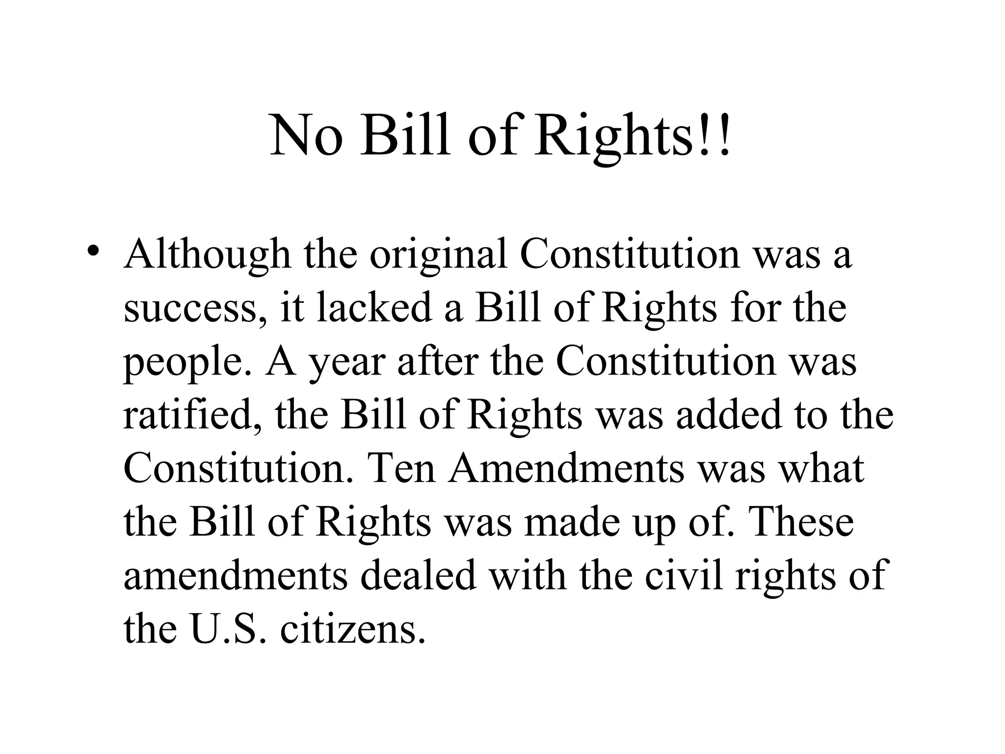 No Bill of Rights!!
• Although the original Constitution was a
success, it lacked a Bill of Rights for the
people. A year after the Constitution was
ratified, the Bill of Rights was added to the
Constitution. Ten Amendments was what
the Bill of Rights was made up of. These
amendments dealed with the civil rights of
the U.S. citizens.
 