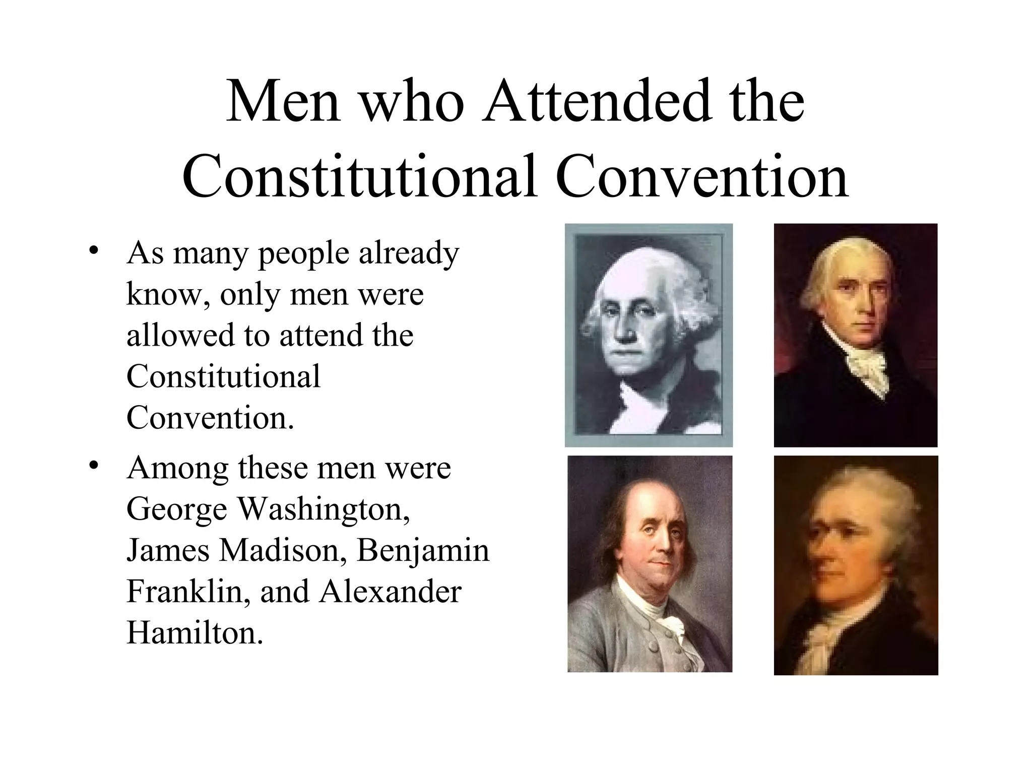 Men who Attended the
Constitutional Convention
• As many people already
know, only men were
allowed to attend the
Constitutional
Convention.
• Among these men were
George Washington,
James Madison, Benjamin
Franklin, and Alexander
Hamilton.
 