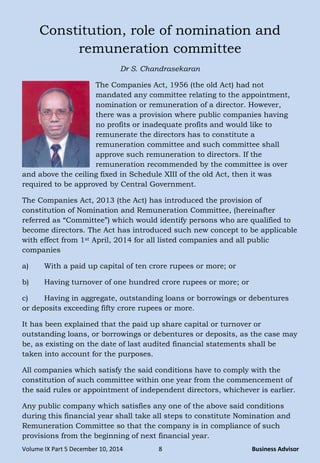 Volume IX Part 5 December 10, 2014 8 Business Advisor
Constitution, role of nomination and
remuneration committee
Dr S. Chandrasekaran
The Companies Act, 1956 (the old Act) had not
mandated any committee relating to the appointment,
nomination or remuneration of a director. However,
there was a provision where public companies having
no profits or inadequate profits and would like to
remunerate the directors has to constitute a
remuneration committee and such committee shall
approve such remuneration to directors. If the
remuneration recommended by the committee is over
and above the ceiling fixed in Schedule XIII of the old Act, then it was
required to be approved by Central Government.
The Companies Act, 2013 (the Act) has introduced the provision of
constitution of Nomination and Remuneration Committee, (hereinafter
referred as ―Committee‖) which would identify persons who are qualified to
become directors. The Act has introduced such new concept to be applicable
with effect from 1st April, 2014 for all listed companies and all public
companies
a) With a paid up capital of ten crore rupees or more; or
b) Having turnover of one hundred crore rupees or more; or
c) Having in aggregate, outstanding loans or borrowings or debentures
or deposits exceeding fifty crore rupees or more.
It has been explained that the paid up share capital or turnover or
outstanding loans, or borrowings or debentures or deposits, as the case may
be, as existing on the date of last audited financial statements shall be
taken into account for the purposes.
All companies which satisfy the said conditions have to comply with the
constitution of such committee within one year from the commencement of
the said rules or appointment of independent directors, whichever is earlier.
Any public company which satisfies any one of the above said conditions
during this financial year shall take all steps to constitute Nomination and
Remuneration Committee so that the company is in compliance of such
provisions from the beginning of next financial year.
 