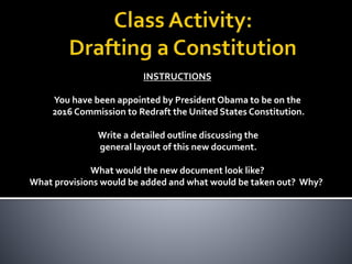 INSTRUCTIONS
You have been appointed by President Obama to be on the
2016 Commission to Redraft the United States Constitution.
Write a detailed outline discussing the
general layout of this new document.
What would the new document look like?
What provisions would be added and what would be taken out? Why?
 