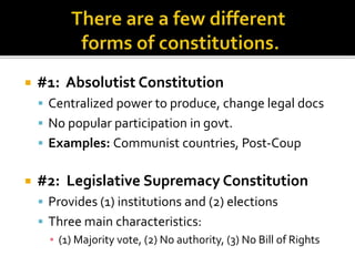  #1: Absolutist Constitution
 Centralized power to produce, change legal docs
 No popular participation in govt.
 Examples: Communist countries, Post-Coup
 #2: Legislative Supremacy Constitution
 Provides (1) institutions and (2) elections
 Three main characteristics:
▪ (1) Majority vote, (2) No authority, (3) No Bill of Rights
 