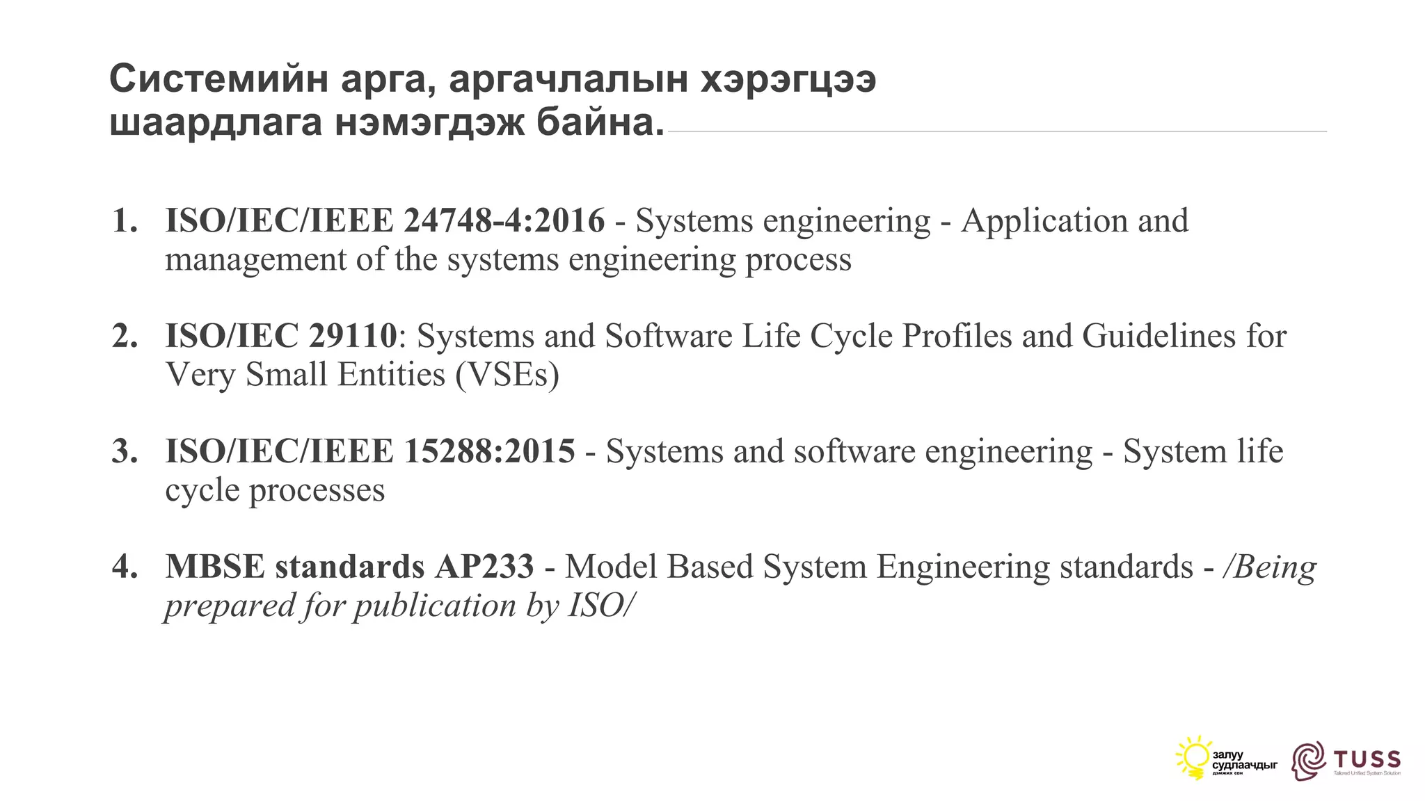 Системийн арга, аргачлалын хэрэгцээ
шаардлага нэмэгдэж байна.
1. ISO/IEC/IEEE 24748-4:2016 - Systems engineering - Application and
management of the systems engineering process
2. ISO/IEC 29110: Systems and Software Life Cycle Profiles and Guidelines for
Very Small Entities (VSEs)
3. ISO/IEC/IEEE 15288:2015 - Systems and software engineering - System life
cycle processes
4. MBSE standards AP233 - Model Based System Engineering standards - /Being
prepared for publication by ISO/
 