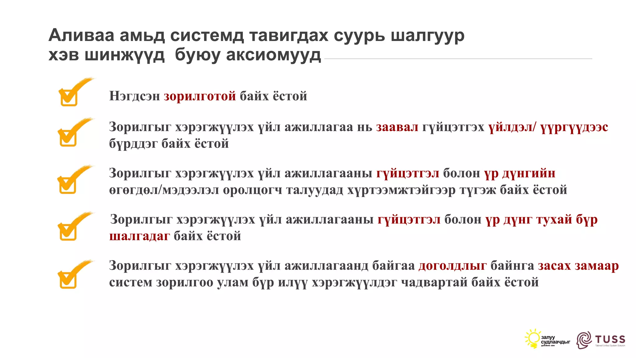 Аливаа амьд системд тавигдах суурь шалгуур
хэв шинжүүд буюу аксиомууд
Нэгдсэн зорилготой байх ёстой
Зорилгыг хэрэгжүүлэх үйл ажиллагаа нь заавал гүйцэтгэх үйлдэл/ үүргүүдээс
бүрддэг байх ёстой
Зорилгыг хэрэгжүүлэх үйл ажиллагааны гүйцэтгэл болон үр дүнгийн
өгөгдөл/мэдээлэл оролцогч талуудад хүртээмжтэйгээр түгэж байх ёстой
Зорилгыг хэрэгжүүлэх үйл ажиллагааны гүйцэтгэл болон үр дүнг тухай бүр
шалгадаг байх ёстой
Зорилгыг хэрэгжүүлэх үйл ажиллагаанд байгаа доголдлыг байнга засах замаар
систем зорилгоо улам бүр илүү хэрэгжүүлдэг чадвартай байх ёстой
 