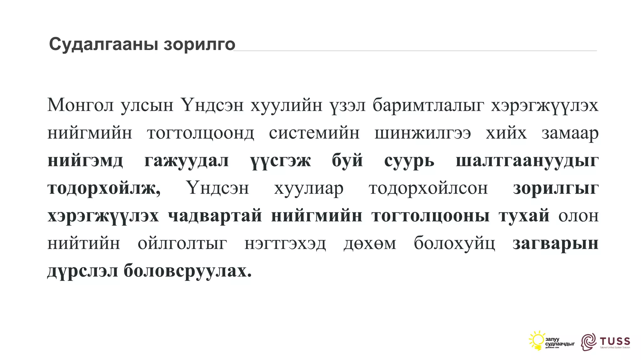 Судалгааны зорилго
Монгол улсын Үндсэн хуулийн үзэл баримтлалыг хэрэгжүүлэх
нийгмийн тогтолцоонд системийн шинжилгээ хийх замаар
нийгэмд гажуудал үүсгэж буй суурь шалтгаануудыг
тодорхойлж, Үндсэн хуулиар тодорхойлсон зорилгыг
хэрэгжүүлэх чадвартай нийгмийн тогтолцооны тухай олон
нийтийн ойлголтыг нэгтгэхэд дөхөм болохуйц загварын
дүрслэл боловсруулах.
 
