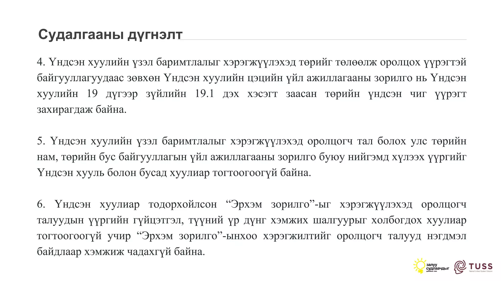 Судалгааны дүгнэлт
4. Үндсэн хуулийн үзэл баримтлалыг хэрэгжүүлэхэд төрийг төлөөлж оролцох үүрэгтэй
байгууллагуудаас зөвхөн Үндсэн хуулийн цэцийн үйл ажиллагааны зорилго нь Үндсэн
хуулийн 19 дүгээр зүйлийн 19.1 дэх хэсэгт заасан төрийн үндсэн чиг үүрэгт
захирагдаж байна.
5. Үндсэн хуулийн үзэл баримтлалыг хэрэгжүүлэхэд оролцогч тал болох улс төрийн
нам, төрийн бус байгууллагын үйл ажиллагааны зорилго буюу нийгэмд хүлээх үүргийг
Үндсэн хууль болон бусад хуулиар тогтоогоогүй байна.
6. Үндсэн хуулиар тодорхойлсон “Эрхэм зорилго”-ыг хэрэгжүүлэхэд оролцогч
талуудын үүргийн гүйцэтгэл, түүний үр дүнг хэмжих шалгуурыг холбогдох хуулиар
тогтоогоогүй учир “Эрхэм зорилго”-ынхоо хэрэгжилтийг оролцогч талууд нэгдмэл
байдлаар хэмжиж чадахгүй байна.
 