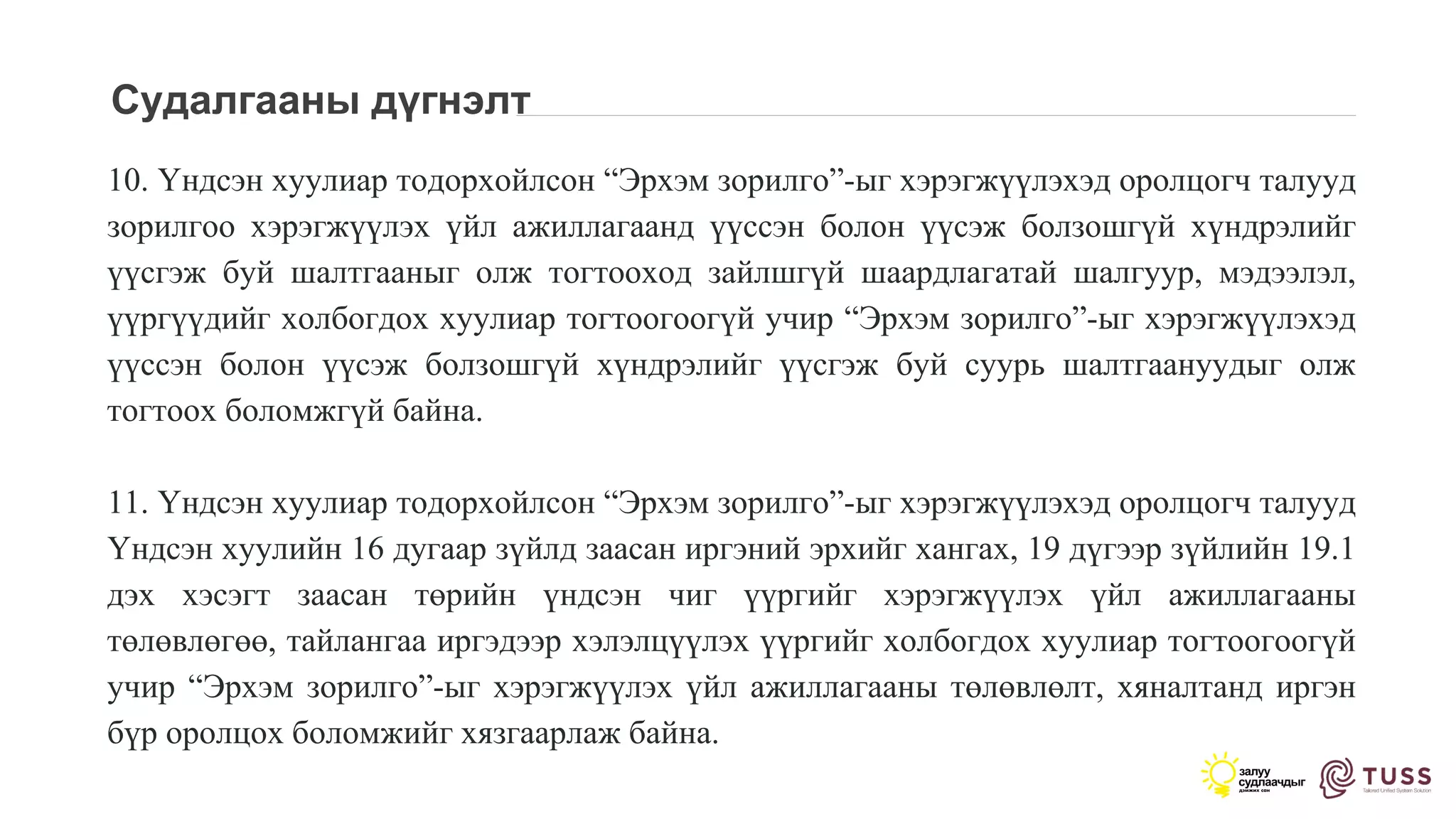 Судалгааны дүгнэлт
10. Үндсэн хуулиар тодорхойлсон “Эрхэм зорилго”-ыг хэрэгжүүлэхэд оролцогч талууд
зорилгоо хэрэгжүүлэх үйл ажиллагаанд үүссэн болон үүсэж болзошгүй хүндрэлийг
үүсгэж буй шалтгааныг олж тогтооход зайлшгүй шаардлагатай шалгуур, мэдээлэл,
үүргүүдийг холбогдох хуулиар тогтоогоогүй учир “Эрхэм зорилго”-ыг хэрэгжүүлэхэд
үүссэн болон үүсэж болзошгүй хүндрэлийг үүсгэж буй суурь шалтгаануудыг олж
тогтоох боломжгүй байна.
11. Үндсэн хуулиар тодорхойлсон “Эрхэм зорилго”-ыг хэрэгжүүлэхэд оролцогч талууд
Үндсэн хуулийн 16 дугаар зүйлд заасан иргэний эрхийг хангах, 19 дүгээр зүйлийн 19.1
дэх хэсэгт заасан төрийн үндсэн чиг үүргийг хэрэгжүүлэх үйл ажиллагааны
төлөвлөгөө, тайлангаа иргэдээр хэлэлцүүлэх үүргийг холбогдох хуулиар тогтоогоогүй
учир “Эрхэм зорилго”-ыг хэрэгжүүлэх үйл ажиллагааны төлөвлөлт, хяналтанд иргэн
бүр оролцох боломжийг хязгаарлаж байна.
 