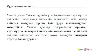 Судалгааны зорилго
Монгол улсын Үндсэн хуулийн үзэл баримтлалыг хэрэгжүүлэх
нийгмийн тогтолцоонд системийн шинжилгээ хийх замаар
нийгэмд гажуудал үүсгэж буй суурь шалтгаануудыг
тодорхойлж, Үндсэн хуулиар тодорхойлсон зорилгыг
хэрэгжүүлэх чадвартай нийгмийн тогтолцооны тухай олон
нийтийн ойлголтыг нэгтгэхэд дөхөм болохуйц загварын
дүрслэл боловсруулах.
 