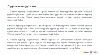 Судалгааны дүгнэлт
7. Үндсэн хуулиар тодорхойлсон “Эрхэм зорилго”-ыг хэрэгжүүлэхэд оролцогч талуудын
үүргийн гүйцэтгэл, түүний үр дүнд мониторинг хийх үүрэг бүхий этгээдийг холбогдох хуулиар
тогтоогоогүй учир “Эрхэм зорилго”-ын хэрэгжилт, түүний үр дүнд нэгдсэн мониторинг
хийгдэхгүй байна.
8.Үндсэн хуулиар тодорхойлсон “Эрхэм зорилго”-ыг хэрэгжүүлэхэд төрийг төлөөлж оролцох
үүрэгтэй байгууллага, албан тушаалтнуудын хүртэх үр шим нь уг зорилгыг хэрэгжүүлэх
үүргүүдийн гүйцэтгэл, түүний үр дүнгээс хамаарахгүй байгаа нь тухайн оролцогч талуудыг
“Эрхэм зорилго”-оо хэрэгжүүлэхэд сэдэлжүүлэхгүй байна.
9. Үндсэн хуулиар тодорхойлсон “Эрхэм зорилго”-ын хэрэгжилтийг хэмжих шалгуурыг
тогтоогоогүйн улмаас “Эрхэм зорилго”-ыг хэрэгжүүлэхэд төрийг төлөөлж оролцох үүрэгтэй
байгууллага, албан тушаалтнуудад Үндсэн хуулийн 19 дүгээр зүйлийн 19.1 дэх хэсэгт заасан
төрийн үндсэн чиг үүргээс гадуур үйл ажиллагаа явуулах боломжийг олгож байна.
 