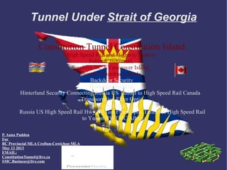 Tunnel Under Strait of Georgia

                 Constitution Tunnel Constitution Island
                            High Speed Rail and Highway Tunnel
                                     Public& Industrial,
                              Southern BC &Vancouver Island,
                                 British Columbia, Canada.
                                      Backdoor Security
                                     Homeland Security
        Hinterland Security Connecting Russia US Tunnel to High Speed Rail Canada
                                 Transportation Fiber Optic
                                         Connecting
        Russia US High Speed Rail Hwy Oil Gas Fiber Optic Tunnel to High Speed Rail
                                  to Yukon NWT BC Alberta

P. Anna Paddon
For
BC Provincial MLA Crofton-Cowichan MLA
May 13 2013
EMAIL:
ConstitutionTunnel@live.ca
SMC.Business@live.com
 