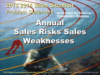 2013 2014 Sales Situation2013 2014 Sales Situation::
Problem StatementProblem Statement
AnnualAnnual
Sales Risks SalesSales Risks Sales
WeaknessesWeaknesses
Underwater Art Galleries
Trendhunters Magazine
PAZ-Paddon Development Constitution TunnelPAZ-Paddon Development Constitution Tunnel SALES TEAMSALES TEAM 2013-14 Sales Plan. Email:2013-14 Sales Plan. Email: paz4Tunnel@hotmail.capaz4Tunnel@hotmail.ca
 