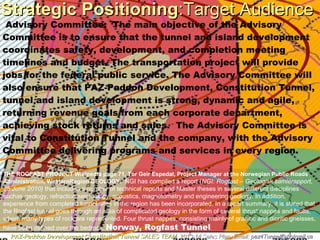 Strategic PositioningStrategic Positioning:Target Audience:Target Audience
PAZ-Paddon Development Constitution TunnelPAZ-Paddon Development Constitution Tunnel SALES TEAMSALES TEAM 2013-14 Sales Plan. Email:2013-14 Sales Plan. Email: paz4Tunnel@hotmail.capaz4Tunnel@hotmail.ca
Advisory Committee: The main objective of the Advisory
Committee is to ensure that the tunnel and island development
coordinates safety, development, and completion meeting
timelines and budget. The transportation project will provide
jobs for the federal public service. The Advisory Committee will
also ensure that PAZ-Paddon Development, Constitution Tunnel,
tunnel and island development is strong, dynamic and agile,
returning revenue goals from each corporate department,
achieving stock returns and sales. The Advisory Committee is
vital to Constitution Tunnel and the company, with the Advisory
Committee delivering programs and services in every region.
THE ROGFAST PROJECT Wikipedia page 71, Tor Geir Espedal, Project Manager at the Norwegian Public Roads
Administration, WesternRegion GEOLOGY: NGI has compiled a report (NGI: Rogfast – Geologisk samlerapport,
25 June 2010) that includes a number of technical reports and Master theses in several different disciplines
suchas geology, refraction seismology, acoustics, magnetometry and engineering geology. In addition,
experience from completed tunnel sites in the region has been incorporated. In a report summary, it is stated that
the Rogfast tunnel goes through an area of complicated geology in the form of several thrust nappes and faults,
where many types of rock are represented. Four thrust nappes, consisting mainly of granitic and dioritic gneisses,
have been defined over the bedrock. Norway, Rogfast Tunnel
 