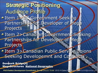 Strategic PositioningStrategic Positioning::
Audience ProfileAudience Profile
Item 1>BC Government SeekingItem 1>BC Government Seeking
Partnerships for Developer of MegaPartnerships for Developer of Mega
ProjectsProjects
Item 2>Canadian Government SeekingItem 2>Canadian Government Seeking
Partnerships for Developer of MegaPartnerships for Developer of Mega
ProjectsProjects
Item 3>Canadian Public Service UnionsItem 3>Canadian Public Service Unions
Seeking Developemnt and ContractsSeeking Developemnt and Contracts
Denmark Bridge[4]
MegaStructures National Geographic
PAZ-Paddon Development Constitution TunnelPAZ-Paddon Development Constitution Tunnel SALES TEAMSALES TEAM 2013-14 Sales Plan. Email:2013-14 Sales Plan. Email: paz4Tunnel@hotmail.capaz4Tunnel@hotmail.ca
 