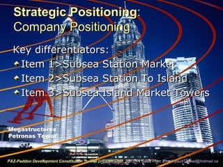 Strategic PositioningStrategic Positioning::
Company PositioningCompany Positioning
Key differentiators:Key differentiators:
Item 1>Subsea Station MarketItem 1>Subsea Station Market
Item 2>Subsea Station To IslandItem 2>Subsea Station To Island
Item 3>Subsea Island Market TowersItem 3>Subsea Island Market Towers
Megastructures
Petronas Tower
PAZ-Paddon Development Constitution TunnelPAZ-Paddon Development Constitution Tunnel SALES TEAMSALES TEAM 2013-14 Sales Plan. Email:2013-14 Sales Plan. Email: paz4Tunnel@hotmail.capaz4Tunnel@hotmail.ca
 