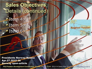 Sales ObjectivesSales Objectives::
Details (continued)Details (continued)
Item 4>Item 4>
Item 5>Item 5>
Item 6>Item 6>
Presidents Norway Russia
Apr.27.2010 28
Norway span-article
PAZ-Paddon Development Constitution TunnelPAZ-Paddon Development Constitution Tunnel SALES TEAMSALES TEAM 2013-14 Sales Plan. Email:2013-14 Sales Plan. Email: paz4Tunnel@hotmail.capaz4Tunnel@hotmail.ca
Rogfast Tunnel
 