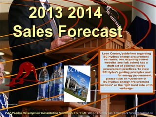 2013 20142013 2014
Sales ForecastSales Forecast
Brad Bennett UBC
PAZ-Paddon Development Constitution TunnelPAZ-Paddon Development Constitution Tunnel SALES TEAMSALES TEAM 2013-14 Sales Plan. Email:2013-14 Sales Plan. Email: paz4Tunnel@hotmail.capaz4Tunnel@hotmail.ca
BC Hydro
Leon Cender,'guidelines regarding
BC Hydro’s energy procurement
activities. Our Acquiring Power
website (see link below) has a
draft set of general energy
procurement practices. To view
BC Hydro’s guiding principles and
procedures for energy procurement,
please click on “Overview of
BC Hydro’s Energy Procurement
Practices” on the right hand side of the
webpage.
http://www.bchydro.com/energy-in-bc/acquiring_power/meeting_energy_needs/how_power_is_acq
 