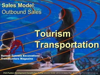 Sales ModelSales Model::
Outbound SalesOutbound Sales
TourismTourism
TransportationTransportation
Sunset Tunnels Excavations
Trendhunters Magazine
PAZ-Paddon Development Constitution TunnelPAZ-Paddon Development Constitution Tunnel SALES TEAMSALES TEAM 2013-14 Sales Plan. Email:2013-14 Sales Plan. Email: paz4Tunnel@hotmail.capaz4Tunnel@hotmail.ca
 