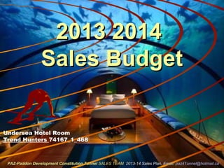 2013 20142013 2014
Sales BudgetSales Budget
Undersea Hotel Room
Trend Hunters 74167_1_468
PAZ-Paddon Development Constitution TunnelPAZ-Paddon Development Constitution Tunnel SALES TEAMSALES TEAM 2013-14 Sales Plan. Email:2013-14 Sales Plan. Email: paz4Tunnel@hotmail.capaz4Tunnel@hotmail.ca
 
