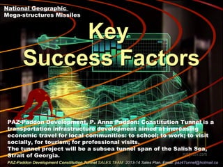 KeyKey
Success FactorsSuccess Factors
National Geographic
Mega-structures Missiles
PAZ-Paddon Development Constitution TunnelPAZ-Paddon Development Constitution Tunnel SALES TEAMSALES TEAM 2013-14 Sales Plan. Email:2013-14 Sales Plan. Email: paz4Tunnel@hotmail.capaz4Tunnel@hotmail.ca
PAZ-Paddon Development, P. Anna Paddon: Constitution Tunnel is a
transportation infrastructure development aimed at increasing
economic travel for local communities: to school; to work; to visit
socially, for tourism; for professional visits.
The tunnel project will be a subsea tunnel span of the Salish Sea,
Strait of Georgia.
 