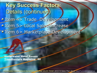 Key Success FactorsKey Success Factors::
Details (continued)Details (continued)
Item 4> Trade DevelopmentItem 4> Trade Development
Item 5> Local Sales IncreaseItem 5> Local Sales Increase
Item 6> Marketplace DevelopmentItem 6> Marketplace Development
Underwater Hotel Rooms
Trendhunters Magazine _80
PAZ-Paddon Development Constitution TunnelPAZ-Paddon Development Constitution Tunnel SALES TEAMSALES TEAM 2013-14 Sales Plan. Email:2013-14 Sales Plan. Email: paz4Tunnel@hotmail.capaz4Tunnel@hotmail.ca
 