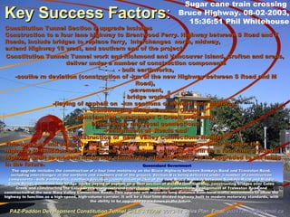 Key Success FactorsKey Success Factors::
– Queensland GovernmentQueensland Government
The upgrade includes the construction of a four lane motorway on the Bruce Highway between Sankeys Road and Traveston Road,The upgrade includes the construction of a four lane motorway on the Bruce Highway between Sankeys Road and Traveston Road,
including interchanges at the northern and southern end of the project. Section B is being delivered under a number of constructionincluding interchanges at the northern and southern end of the project. Section B is being delivered under a number of construction
components - bulk earthworks, southern deviation (construction of 2km of the new Bruce Highway between Sankeys Road and Middlecomponents - bulk earthworks, southern deviation (construction of 2km of the new Bruce Highway between Sankeys Road and Middle
Creek Road), pavement and bridge works (laying of asphalt on a 9km section of divided lane highway, constructing bridges over ColesCreek Road), pavement and bridge works (laying of asphalt on a 9km section of divided lane highway, constructing bridges over Coles
Creek and constructing the Coles Creek overpass), and interchange and local connections (realignment of Traveston Road andCreek and constructing the Coles Creek overpass), and interchange and local connections (realignment of Traveston Road and
construction of the new Mary Valley Connection Road). This upgrade will separate long distance from local traffic movements to allow theconstruction of the new Mary Valley Connection Road). This upgrade will separate long distance from local traffic movements to allow the
highway to function as a high-speed, high-volume corridor. It will be a four-lane divided highway built to modern motorway standards, withhighway to function as a high-speed, high-volume corridor. It will be a four-lane divided highway built to modern motorway standards, with
the ability to be upgraded to six lanes in the future.the ability to be upgraded to six lanes in the future.
Sugar cane train crossing
Bruce Highway. 08-02-2003,
15:36:51 Phil Whitehouse
PAZ-Paddon Development Constitution TunnelPAZ-Paddon Development Constitution Tunnel SALES TEAMSALES TEAM 2013-14 Sales Plan. Email:2013-14 Sales Plan. Email: paz4Tunnel@hotmail.capaz4Tunnel@hotmail.ca
Constitution Tunnel Section B upgrade includesConstitution Tunnel Section B upgrade includes
Construction to a four lane highway to Brentwood Ferry. Highway between S Road and TConstruction to a four lane highway to Brentwood Ferry. Highway between S Road and T
Roads, include bridges to replace ferry, interchanges north, midway,Roads, include bridges to replace ferry, interchanges north, midway,
extend Highway 18 westextend Highway 18 west, and southern end of the project., and southern end of the project.
Constitution Tunnel: Tunnel work and Richmond and Vancouver Island, Crofton and areas,Constitution Tunnel: Tunnel work and Richmond and Vancouver Island, Crofton and areas,
deliver under a number of construction componentsdeliver under a number of construction components
- bulk earthworks,- bulk earthworks,
-southe rn deviation (construction of -km of the new Highway between S Road and M-southe rn deviation (construction of -km of the new Highway between S Road and M
Road),Road),
-pavement,-pavement,
- bridge works- bridge works
-(laying of asphalt on -km sections of divided lane highway,-(laying of asphalt on -km sections of divided lane highway,
-constructing bridges over C Creek,-constructing bridges over C Creek,
-constructing overpasses C Creek overpass),-constructing overpasses C Creek overpass),
interchange and local connections (interchange and local connections (
-realignment of Roads and-realignment of Roads and
-construction of new Valley Connections Roads)-construction of new Valley Connections Roads)
This upgrade will separate long distance from local traffic movements to allow theThis upgrade will separate long distance from local traffic movements to allow the
highway to function as a high-speed, high-volume corridor. It will be a four-lane dividedhighway to function as a high-speed, high-volume corridor. It will be a four-lane divided
highway built to modern motorway standards, with the ability to be upgraded to six laneshighway built to modern motorway standards, with the ability to be upgraded to six lanes
in the future.in the future.
 