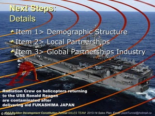 Next StepsNext Steps::
DetailsDetails
Item 1> Demographic StructureItem 1> Demographic Structure
Item 2> Local PartnershipsItem 2> Local Partnerships
Item 3> Global Partnerships IndustryItem 3> Global Partnerships Industry
Radiation Crew on helicopters returning
to the USS Ronald Reagan
are contaminated after
delivering aid FUKASHIMA JAPAN
PAZ-Paddon Development Constitution TunnelPAZ-Paddon Development Constitution Tunnel SALES TEAMSALES TEAM 2013-14 Sales Plan. Email:2013-14 Sales Plan. Email: paz4Tunnel@hotmail.capaz4Tunnel@hotmail.ca
 