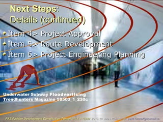 Next StepsNext Steps::
Details (continued)Details (continued)
Item 4> Project ApprovalItem 4> Project Approval
Item 5> Route DevelopmentItem 5> Route Development
Item 6> Project Engineering PlanningItem 6> Project Engineering Planning
Underwater Subway Floodvertising
Trendhunters Magazine 58503_1_230c
PAZ-Paddon Development Constitution TunnelPAZ-Paddon Development Constitution Tunnel SALES TEAMSALES TEAM 2013-14 Sales Plan. Email:2013-14 Sales Plan. Email: paz4Tunnel@hotmail.capaz4Tunnel@hotmail.ca
 