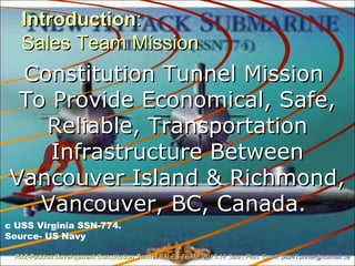 IntroductionIntroduction::
Sales Team MissionSales Team Mission
Constitution Tunnel MissionConstitution Tunnel Mission
To Provide Economical, Safe,To Provide Economical, Safe,
Reliable, TransportationReliable, Transportation
Infrastructure BetweenInfrastructure Between
Vancouver Island & Richmond,Vancouver Island & Richmond,
Vancouver, BC, Canada.Vancouver, BC, Canada.
c USS Virginia SSN-774.
Source- US Navy
PAZ-Paddon Development Constitution TunnelPAZ-Paddon Development Constitution Tunnel SALES TEAMSALES TEAM 2013-14 Sales Plan. Email:2013-14 Sales Plan. Email: paz4Tunnel@hotmail.capaz4Tunnel@hotmail.ca
 