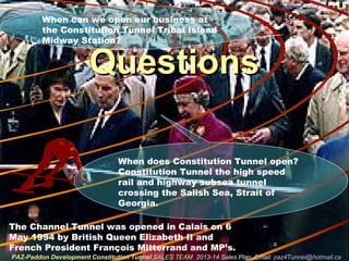 QuestionsQuestions
The Channel Tunnel was opened in Calais on 6
May 1994 by British Queen Elizabeth II and
French President François Mitterrand and MP’s.
When does Constitution Tunnel open?
Constitution Tunnel the high speed
rail and highway subsea tunnel
crossing the Salish Sea, Strait of
Georgia.
When can we open our business at
the Constitution Tunnel Tribal Island
Midway Station?
PAZ-Paddon Development Constitution TunnelPAZ-Paddon Development Constitution Tunnel SALES TEAMSALES TEAM 2013-14 Sales Plan. Email:2013-14 Sales Plan. Email: paz4Tunnel@hotmail.capaz4Tunnel@hotmail.ca
 