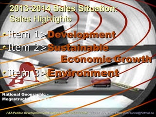 2013-2014 Sales Situation2013-2014 Sales Situation::
Sales HighlightsSales Highlights
Item 1>Item 1>DevelopmentDevelopment
Item 2>Item 2>SustainableSustainable
EconomicEconomic GrowthGrowth
Item 3>Item 3>EnvironmentEnvironment
PAZ-Paddon Development Constitution TunnelPAZ-Paddon Development Constitution Tunnel SALES TEAMSALES TEAM 2013-14 Sales Plan. Email:2013-14 Sales Plan. Email: paz4Tunnel@hotmail.capaz4Tunnel@hotmail.ca
National Geographic -
Megastructures Smart Tunnel
 