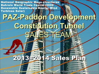 PAZ-Paddon DevelopmentPAZ-Paddon Development
Constitution TunnelConstitution Tunnel
SALES TEAMSALES TEAM
2013=2014 Sales Plan2013=2014 Sales Plan
National Geographic Mega-structures
Bahrain World Trade Centre (2009
Renewable Sustainable Energy Wind
Turbines Solar)
PAZ-Paddon Development Constitution TunnelPAZ-Paddon Development Constitution Tunnel SALES TEAMSALES TEAM 2013-14 Sales Plan. Email:2013-14 Sales Plan. Email: paz4Tunnel@hotmail.capaz4Tunnel@hotmail.ca
 