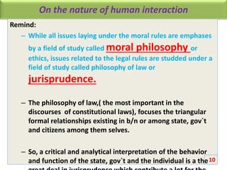 On the nature of human interaction
Remind:
– While all issues laying under the moral rules are emphases
by a field of study called moral philosophy or
ethics, issues related to the legal rules are studded under a
field of study called philosophy of law or
jurisprudence.
– The philosophy of law,( the most important in the
discourses of constitutional laws), focuses the triangular
formal relationships existing in b/n or among state, gov`t
and citizens among them selves.
– So, a critical and analytical interpretation of the behavior
and function of the state, gov`t and the individual is a the10
 
