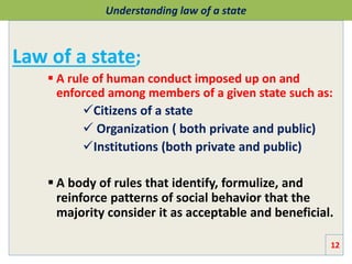 Understanding law of a state
Law of a state;
 A rule of human conduct imposed up on and
enforced among members of a given state such as:
Citizens of a state
 Organization ( both private and public)
Institutions (both private and public)
 A body of rules that identify, formulize, and
reinforce patterns of social behavior that the
majority consider it as acceptable and beneficial.
12
 