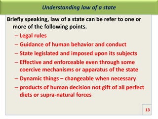 Understanding law of a state
Briefly speaking, law of a state can be refer to one or
more of the following points.
– Legal rules
– Guidance of human behavior and conduct
– State legislated and imposed upon its subjects
– Effective and enforceable even through some
coercive mechanisms or apparatus of the state
– Dynamic things – changeable when necessary
– products of human decision not gift of all perfect
diets or supra-natural forces
13
 
