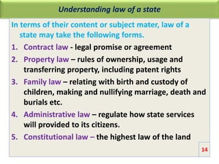 Understanding law of a state
In terms of their content or subject mater, law of a
state may take the following forms.
1. Contract law - legal promise or agreement
2. Property law – rules of ownership, usage and
transferring property, including patent rights
3. Family law – relating with birth and custody of
children, making and nullifying marriage, death and
burials etc.
4. Administrative law – regulate how state services
will provided to its citizens.
5. Constitutional law – the highest law of the land
14
 