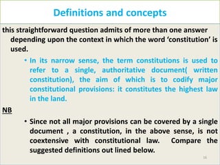 Definitions and concepts
this straightforward question admits of more than one answer
depending upon the context in which the word ‘constitution’ is
used.
• In its narrow sense, the term constitutions is used to
refer to a single, authoritative document( written
constitution), the aim of which is to codify major
constitutional provisions: it constitutes the highest law
in the land.
NB
• Since not all major provisions can be covered by a single
document , a constitution, in the above sense, is not
coextensive with constitutional law. Compare the
suggested definitions out lined below.
16
 