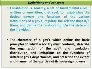 Definitions and concepts
• Constitution is, broadly, a set of fundamental rules ,
written or unwritten, that seek to establishes the
duties, powers and functions of the various
institutions of a gov`t, regulate the relationships b/n
them, and define the relationship b/n the state and
the individual.
• The character of a gov`t which define the basic
principles to which a society must conform; describe
the organization of the gov`t and regulation,
distribution, and limitations on the functions of
different gov`t departments; and prescribe the extent
and manner of the exercise of its sovereign powers.
17
 