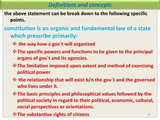 Definitions and concepts
the above statement can be break down to the following specific
points.
constitution is an organic and fundamental law of a state
which prescribe primarily:
 the way how a gov`t will organized
The specific powers and functions to be given to the principal
organs of gov`t and its agencies.
The limitation imposed upon extent and method of exercising
political power
 the relationship that will exist b/n the gov`t and the governed
who lives under it.
The basic principles and philosophical values followed by the
political society in regard to their political, economic, cultural,
social perspectives or orientations.
The substantive rights of citizens 18
 