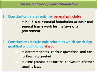 Unique features of constitutional law
1. Constitutions states only the general principles
– It build a substantial foundation or basic and
general frame work for the laws of a
government
2. Constitutions include only principles which are design
qualified enough to be elastic
– It accommodates various questions and can
further interpreted
– It leave possibilities for the derivation of other
specific laws
20
 