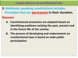 Unique features of constitutional law
3. Relatively speaking constitutions includes
Principles that are permanent in their duration.
Reasons
A. Constitutional provisions are adopted based on
identifying problems existing the past, present and
in the future life of the society.
B. The process of developing and endorsement on
constitutional laws is based on wide public
participation.
21
 