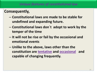 Unique features of constitutional law
Consequently,
– Constitutional laws are made to be stable for
undefined and expanding future.
– Constitutional laws don`t adopt to work by the
temper of the time
– It will not be rise or fail by the occasional and
emotional events
– Unlike to the above, laws other than the
constitution are tentative and occasional and
capable of changing frequently.
22
 
