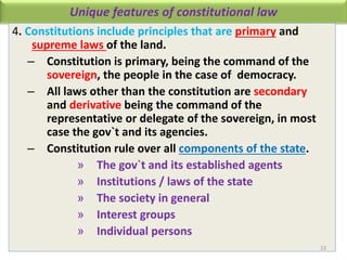Unique features of constitutional law
4. Constitutions include principles that are primary and
supreme laws of the land.
– Constitution is primary, being the command of the
sovereign, the people in the case of democracy.
– All laws other than the constitution are secondary
and derivative being the command of the
representative or delegate of the sovereign, in most
case the gov`t and its agencies.
– Constitution rule over all components of the state.
» The gov`t and its established agents
» Institutions / laws of the state
» The society in general
» Interest groups
» Individual persons
23
 