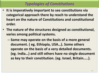 Typologies of Constitutions
• It is imperatively important to see constitutions via
categorical approach there by reach to understand the
heart on the nature of Constitutions and constitutional
order.
• The nature of the structures designed as constitutional,
varies among political systems.
– Some may operate on the basis of a more general
document. ( eg. Ethiopia, USA…). Some others
operate on the basis of a very detailed documents.
(eg. India…) and still others have no single document
as key to their constitution. (eg. Israel, Britain…..).
25
 