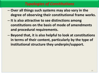Typologies of Constitutions
– Over all things such systems may also vary in the
degree of observing their constitutional frame works.
– It is also attractive to see distinctions among
constitutions on the basis of mode of amendments
and procedural requirements.
– Beyond that, it is also helpful to look at constitutions
in terms of their content, particularly by the type of
institutional structure they underpin/support.
26
 