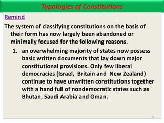 Typologies of Constitutions
Remind
The system of classifying constitutions on the basis of
their form has now largely been abandoned or
minimally focused for the following reasons.
1. an overwhelming majority of states now possess
basic written documents that lay down major
constitutional provisions. Only few liberal
democracies (Israel, Britain and New Zealand)
continue to have unwritten constitutions together
with a hand full of nondemocratic states such as
Bhutan, Saudi Arabia and Oman.
29
 
