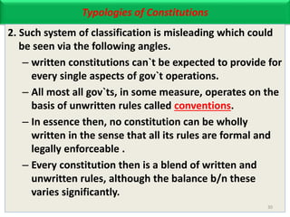 Typologies of Constitutions
2. Such system of classification is misleading which could
be seen via the following angles.
– written constitutions can`t be expected to provide for
every single aspects of gov`t operations.
– All most all gov`ts, in some measure, operates on the
basis of unwritten rules called conventions.
– In essence then, no constitution can be wholly
written in the sense that all its rules are formal and
legally enforceable .
– Every constitution then is a blend of written and
unwritten rules, although the balance b/n these
varies significantly.
30
 