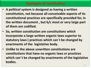 Typologies of Constitutions
• A political system is designed as having a written
constitution, not because all conceivable aspects of its
constitutional practices are specifically provided for, in
the written document , but b/c most or very large part
of them are codified.
• So, written constitution are constitutions which
incorporate a large written organic laws superior to
statutory laws ( practices which can`t be changed by
enactments of the legislative body.
• Unlike to the above unwritten constitutions are
constitutions that have no organic laws or practices
which can`t be changed by enactments of the legislative
bodies.
31
 