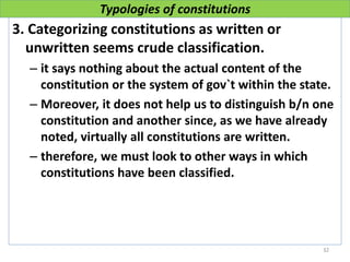 Typologies of constitutions
3. Categorizing constitutions as written or
unwritten seems crude classification.
– it says nothing about the actual content of the
constitution or the system of gov`t within the state.
– Moreover, it does not help us to distinguish b/n one
constitution and another since, as we have already
noted, virtually all constitutions are written.
– therefore, we must look to other ways in which
constitutions have been classified.
32
 
